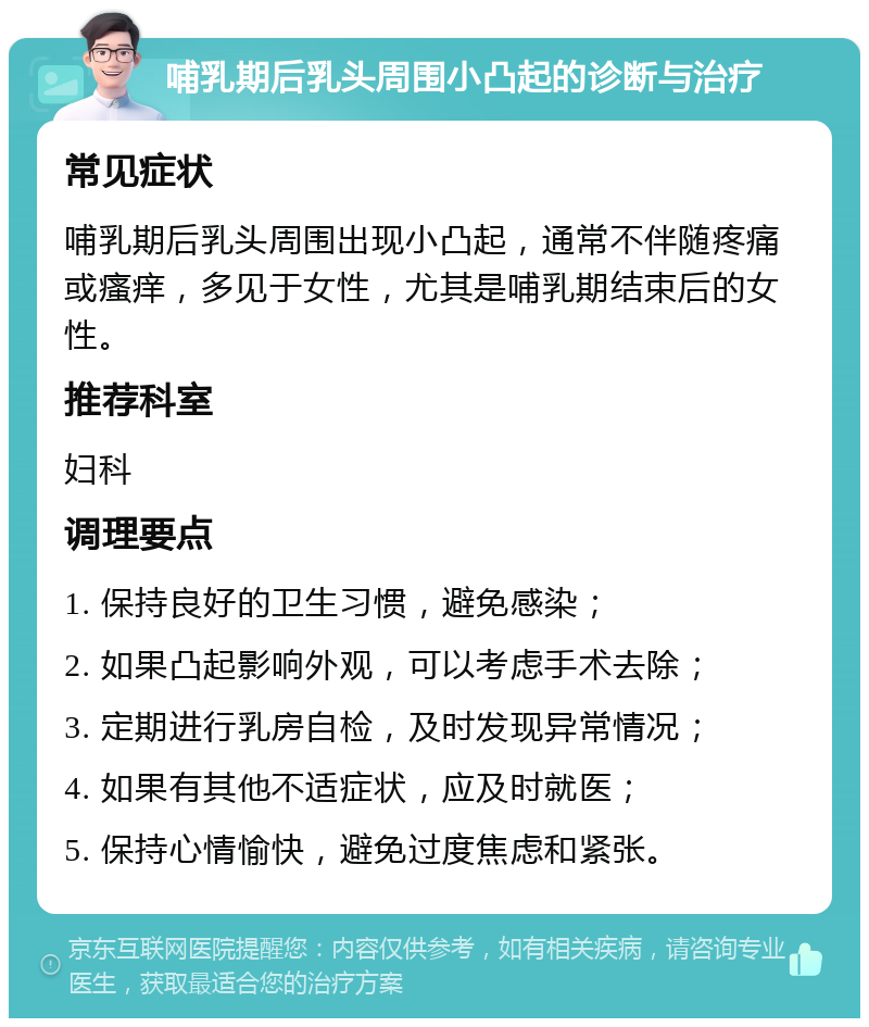 哺乳期后乳头周围小凸起的诊断与治疗 常见症状 哺乳期后乳头周围出现小凸起，通常不伴随疼痛或瘙痒，多见于女性，尤其是哺乳期结束后的女性。 推荐科室 妇科 调理要点 1. 保持良好的卫生习惯，避免感染； 2. 如果凸起影响外观，可以考虑手术去除； 3. 定期进行乳房自检，及时发现异常情况； 4. 如果有其他不适症状，应及时就医； 5. 保持心情愉快，避免过度焦虑和紧张。