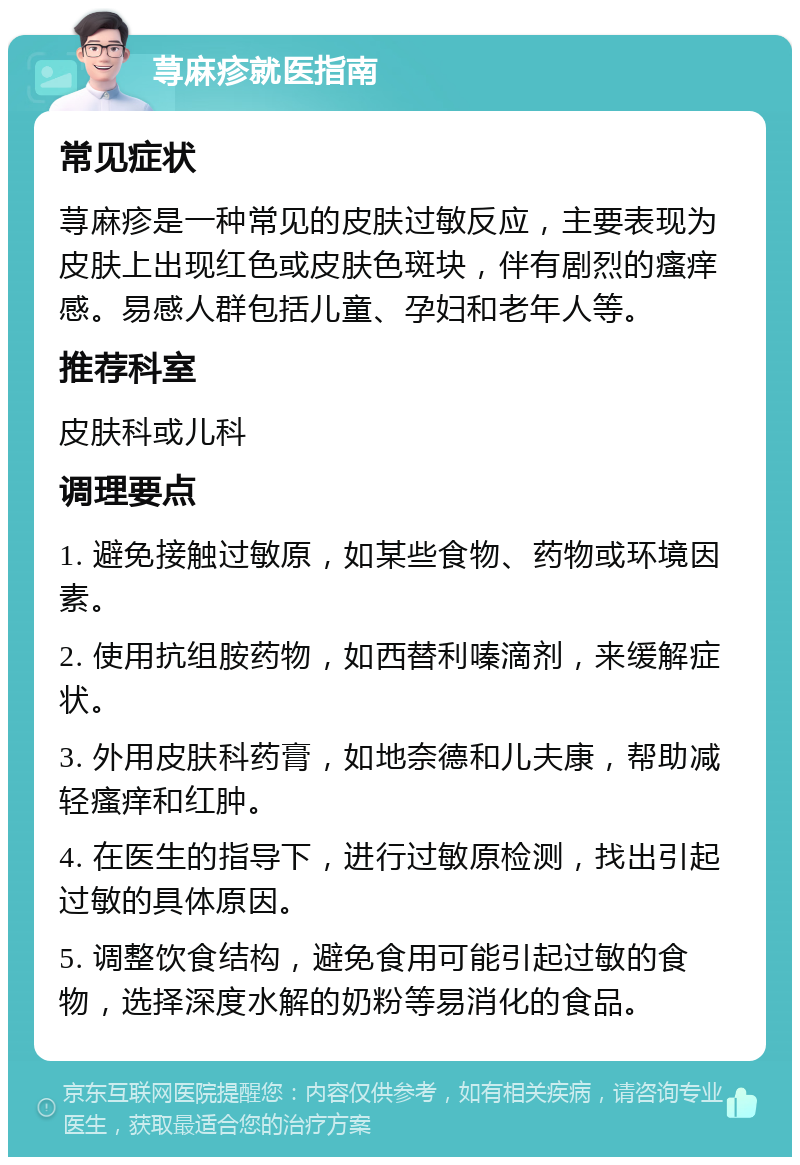 荨麻疹就医指南 常见症状 荨麻疹是一种常见的皮肤过敏反应，主要表现为皮肤上出现红色或皮肤色斑块，伴有剧烈的瘙痒感。易感人群包括儿童、孕妇和老年人等。 推荐科室 皮肤科或儿科 调理要点 1. 避免接触过敏原，如某些食物、药物或环境因素。 2. 使用抗组胺药物，如西替利嗪滴剂，来缓解症状。 3. 外用皮肤科药膏，如地奈德和儿夫康，帮助减轻瘙痒和红肿。 4. 在医生的指导下，进行过敏原检测，找出引起过敏的具体原因。 5. 调整饮食结构，避免食用可能引起过敏的食物，选择深度水解的奶粉等易消化的食品。