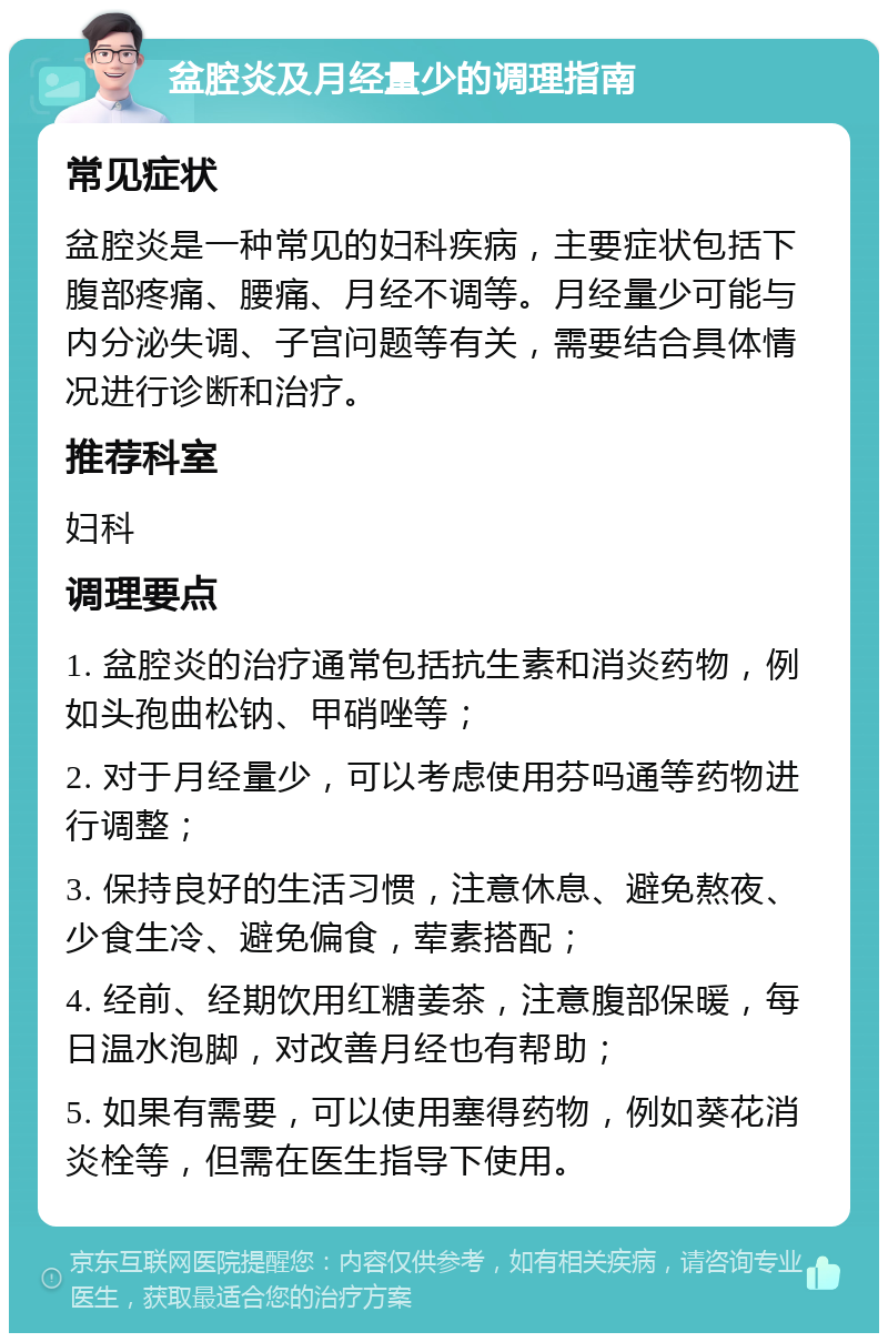 盆腔炎及月经量少的调理指南 常见症状 盆腔炎是一种常见的妇科疾病，主要症状包括下腹部疼痛、腰痛、月经不调等。月经量少可能与内分泌失调、子宫问题等有关，需要结合具体情况进行诊断和治疗。 推荐科室 妇科 调理要点 1. 盆腔炎的治疗通常包括抗生素和消炎药物，例如头孢曲松钠、甲硝唑等； 2. 对于月经量少，可以考虑使用芬吗通等药物进行调整； 3. 保持良好的生活习惯，注意休息、避免熬夜、少食生冷、避免偏食，荤素搭配； 4. 经前、经期饮用红糖姜茶，注意腹部保暖，每日温水泡脚，对改善月经也有帮助； 5. 如果有需要，可以使用塞得药物，例如葵花消炎栓等，但需在医生指导下使用。