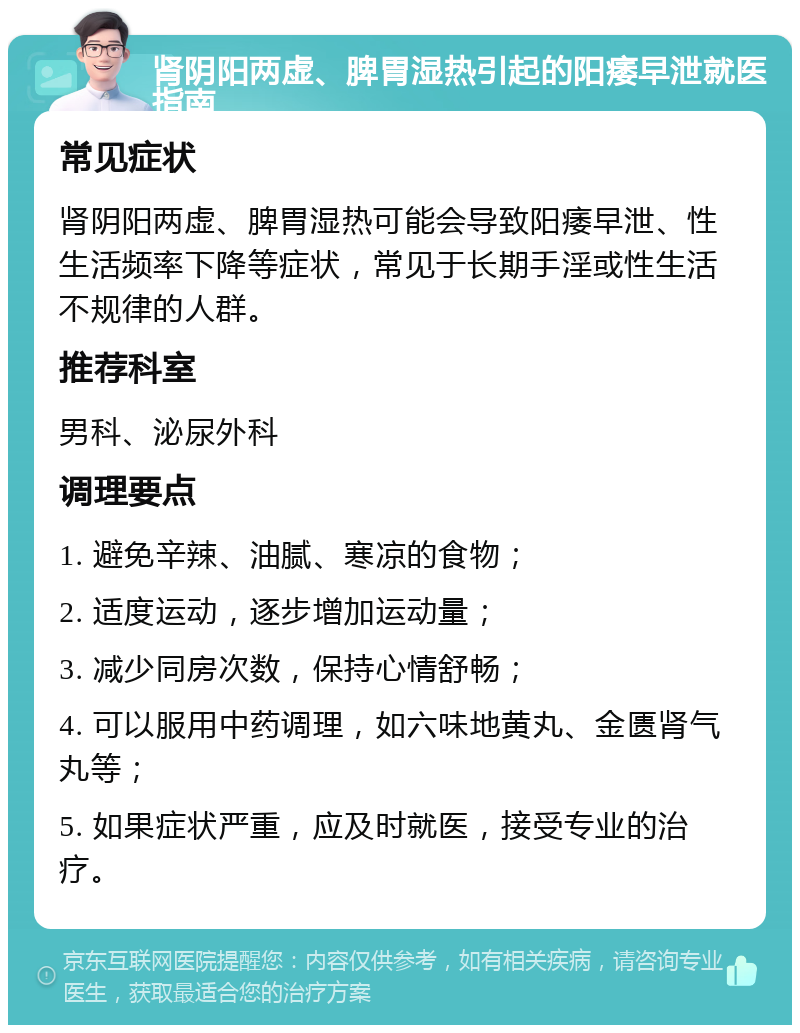 肾阴阳两虚、脾胃湿热引起的阳痿早泄就医指南 常见症状 肾阴阳两虚、脾胃湿热可能会导致阳痿早泄、性生活频率下降等症状，常见于长期手淫或性生活不规律的人群。 推荐科室 男科、泌尿外科 调理要点 1. 避免辛辣、油腻、寒凉的食物； 2. 适度运动，逐步增加运动量； 3. 减少同房次数，保持心情舒畅； 4. 可以服用中药调理，如六味地黄丸、金匮肾气丸等； 5. 如果症状严重，应及时就医，接受专业的治疗。