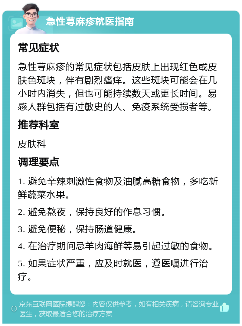 急性荨麻疹就医指南 常见症状 急性荨麻疹的常见症状包括皮肤上出现红色或皮肤色斑块，伴有剧烈瘙痒。这些斑块可能会在几小时内消失，但也可能持续数天或更长时间。易感人群包括有过敏史的人、免疫系统受损者等。 推荐科室 皮肤科 调理要点 1. 避免辛辣刺激性食物及油腻高糖食物，多吃新鲜蔬菜水果。 2. 避免熬夜，保持良好的作息习惯。 3. 避免便秘，保持肠道健康。 4. 在治疗期间忌羊肉海鲜等易引起过敏的食物。 5. 如果症状严重，应及时就医，遵医嘱进行治疗。