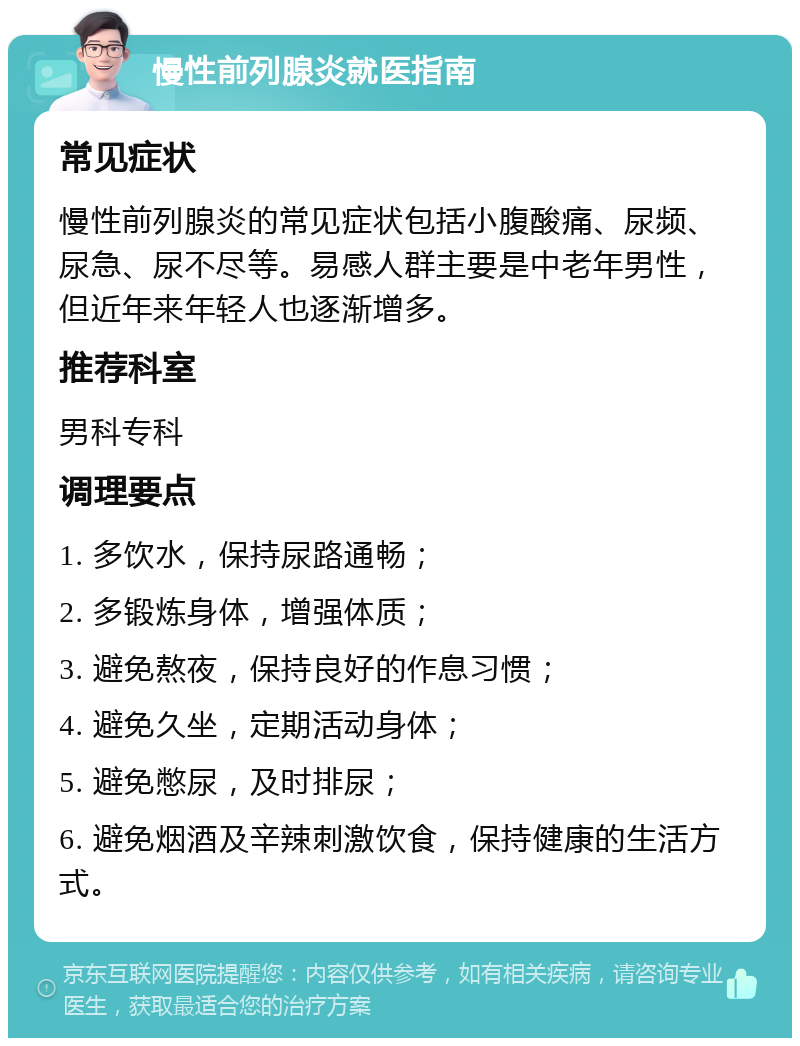 慢性前列腺炎就医指南 常见症状 慢性前列腺炎的常见症状包括小腹酸痛、尿频、尿急、尿不尽等。易感人群主要是中老年男性，但近年来年轻人也逐渐增多。 推荐科室 男科专科 调理要点 1. 多饮水，保持尿路通畅； 2. 多锻炼身体，增强体质； 3. 避免熬夜，保持良好的作息习惯； 4. 避免久坐，定期活动身体； 5. 避免憋尿，及时排尿； 6. 避免烟酒及辛辣刺激饮食，保持健康的生活方式。