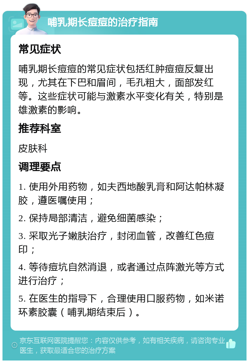 哺乳期长痘痘的治疗指南 常见症状 哺乳期长痘痘的常见症状包括红肿痘痘反复出现，尤其在下巴和眉间，毛孔粗大，面部发红等。这些症状可能与激素水平变化有关，特别是雄激素的影响。 推荐科室 皮肤科 调理要点 1. 使用外用药物，如夫西地酸乳膏和阿达帕林凝胶，遵医嘱使用； 2. 保持局部清洁，避免细菌感染； 3. 采取光子嫩肤治疗，封闭血管，改善红色痘印； 4. 等待痘坑自然消退，或者通过点阵激光等方式进行治疗； 5. 在医生的指导下，合理使用口服药物，如米诺环素胶囊（哺乳期结束后）。