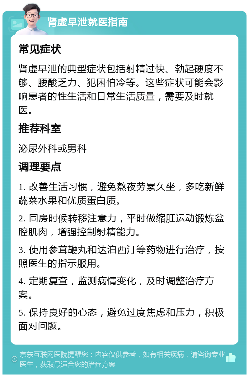 肾虚早泄就医指南 常见症状 肾虚早泄的典型症状包括射精过快、勃起硬度不够、腰酸乏力、犯困怕冷等。这些症状可能会影响患者的性生活和日常生活质量，需要及时就医。 推荐科室 泌尿外科或男科 调理要点 1. 改善生活习惯，避免熬夜劳累久坐，多吃新鲜蔬菜水果和优质蛋白质。 2. 同房时候转移注意力，平时做缩肛运动锻炼盆腔肌肉，增强控制射精能力。 3. 使用参茸鞭丸和达泊西汀等药物进行治疗，按照医生的指示服用。 4. 定期复查，监测病情变化，及时调整治疗方案。 5. 保持良好的心态，避免过度焦虑和压力，积极面对问题。