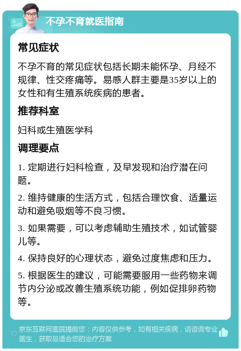 不孕不育就医指南 常见症状 不孕不育的常见症状包括长期未能怀孕、月经不规律、性交疼痛等。易感人群主要是35岁以上的女性和有生殖系统疾病的患者。 推荐科室 妇科或生殖医学科 调理要点 1. 定期进行妇科检查，及早发现和治疗潜在问题。 2. 维持健康的生活方式，包括合理饮食、适量运动和避免吸烟等不良习惯。 3. 如果需要，可以考虑辅助生殖技术，如试管婴儿等。 4. 保持良好的心理状态，避免过度焦虑和压力。 5. 根据医生的建议，可能需要服用一些药物来调节内分泌或改善生殖系统功能，例如促排卵药物等。