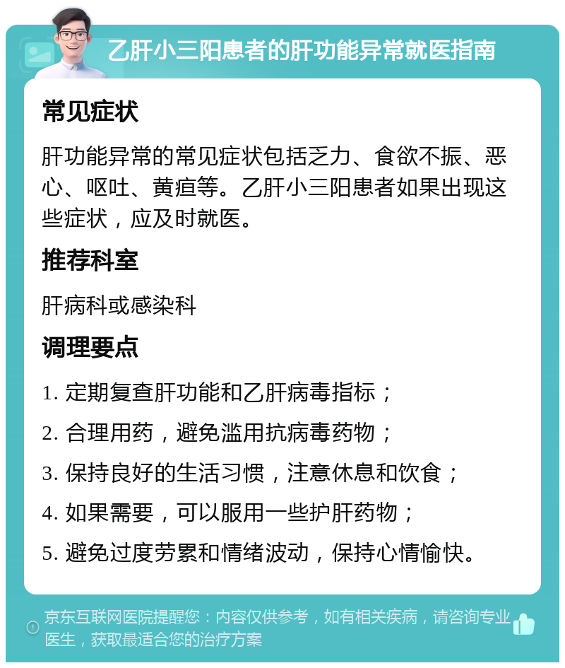 乙肝小三阳患者的肝功能异常就医指南 常见症状 肝功能异常的常见症状包括乏力、食欲不振、恶心、呕吐、黄疸等。乙肝小三阳患者如果出现这些症状，应及时就医。 推荐科室 肝病科或感染科 调理要点 1. 定期复查肝功能和乙肝病毒指标； 2. 合理用药，避免滥用抗病毒药物； 3. 保持良好的生活习惯，注意休息和饮食； 4. 如果需要，可以服用一些护肝药物； 5. 避免过度劳累和情绪波动，保持心情愉快。