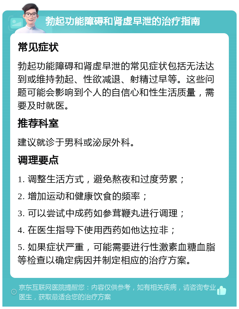 勃起功能障碍和肾虚早泄的治疗指南 常见症状 勃起功能障碍和肾虚早泄的常见症状包括无法达到或维持勃起、性欲减退、射精过早等。这些问题可能会影响到个人的自信心和性生活质量，需要及时就医。 推荐科室 建议就诊于男科或泌尿外科。 调理要点 1. 调整生活方式，避免熬夜和过度劳累； 2. 增加运动和健康饮食的频率； 3. 可以尝试中成药如参茸鞭丸进行调理； 4. 在医生指导下使用西药如他达拉非； 5. 如果症状严重，可能需要进行性激素血糖血脂等检查以确定病因并制定相应的治疗方案。