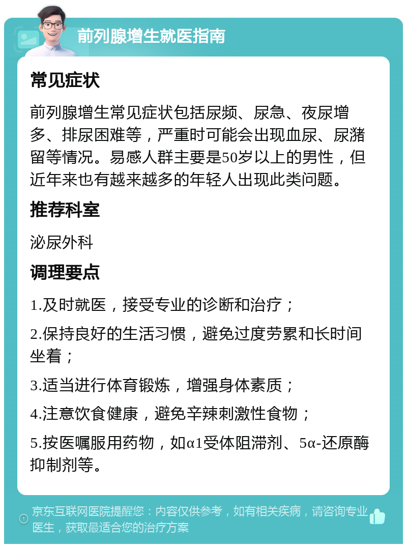 前列腺增生就医指南 常见症状 前列腺增生常见症状包括尿频、尿急、夜尿增多、排尿困难等，严重时可能会出现血尿、尿潴留等情况。易感人群主要是50岁以上的男性，但近年来也有越来越多的年轻人出现此类问题。 推荐科室 泌尿外科 调理要点 1.及时就医，接受专业的诊断和治疗； 2.保持良好的生活习惯，避免过度劳累和长时间坐着； 3.适当进行体育锻炼，增强身体素质； 4.注意饮食健康，避免辛辣刺激性食物； 5.按医嘱服用药物，如α1受体阻滞剂、5α-还原酶抑制剂等。