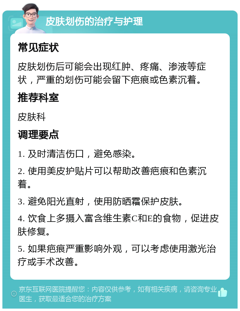 皮肤划伤的治疗与护理 常见症状 皮肤划伤后可能会出现红肿、疼痛、渗液等症状，严重的划伤可能会留下疤痕或色素沉着。 推荐科室 皮肤科 调理要点 1. 及时清洁伤口，避免感染。 2. 使用美皮护贴片可以帮助改善疤痕和色素沉着。 3. 避免阳光直射，使用防晒霜保护皮肤。 4. 饮食上多摄入富含维生素C和E的食物，促进皮肤修复。 5. 如果疤痕严重影响外观，可以考虑使用激光治疗或手术改善。