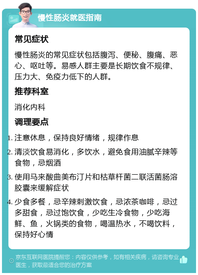 慢性肠炎就医指南 常见症状 慢性肠炎的常见症状包括腹泻、便秘、腹痛、恶心、呕吐等。易感人群主要是长期饮食不规律、压力大、免疫力低下的人群。 推荐科室 消化内科 调理要点 注意休息，保持良好情绪，规律作息 清淡饮食易消化，多饮水，避免食用油腻辛辣等食物，忌烟酒 使用马来酸曲美布汀片和枯草杆菌二联活菌肠溶胶囊来缓解症状 少食多餐，忌辛辣刺激饮食，忌浓茶咖啡，忌过多甜食，忌过饱饮食，少吃生冷食物，少吃海鲜、鱼，火锅类的食物，喝温热水，不喝饮料，保持好心情