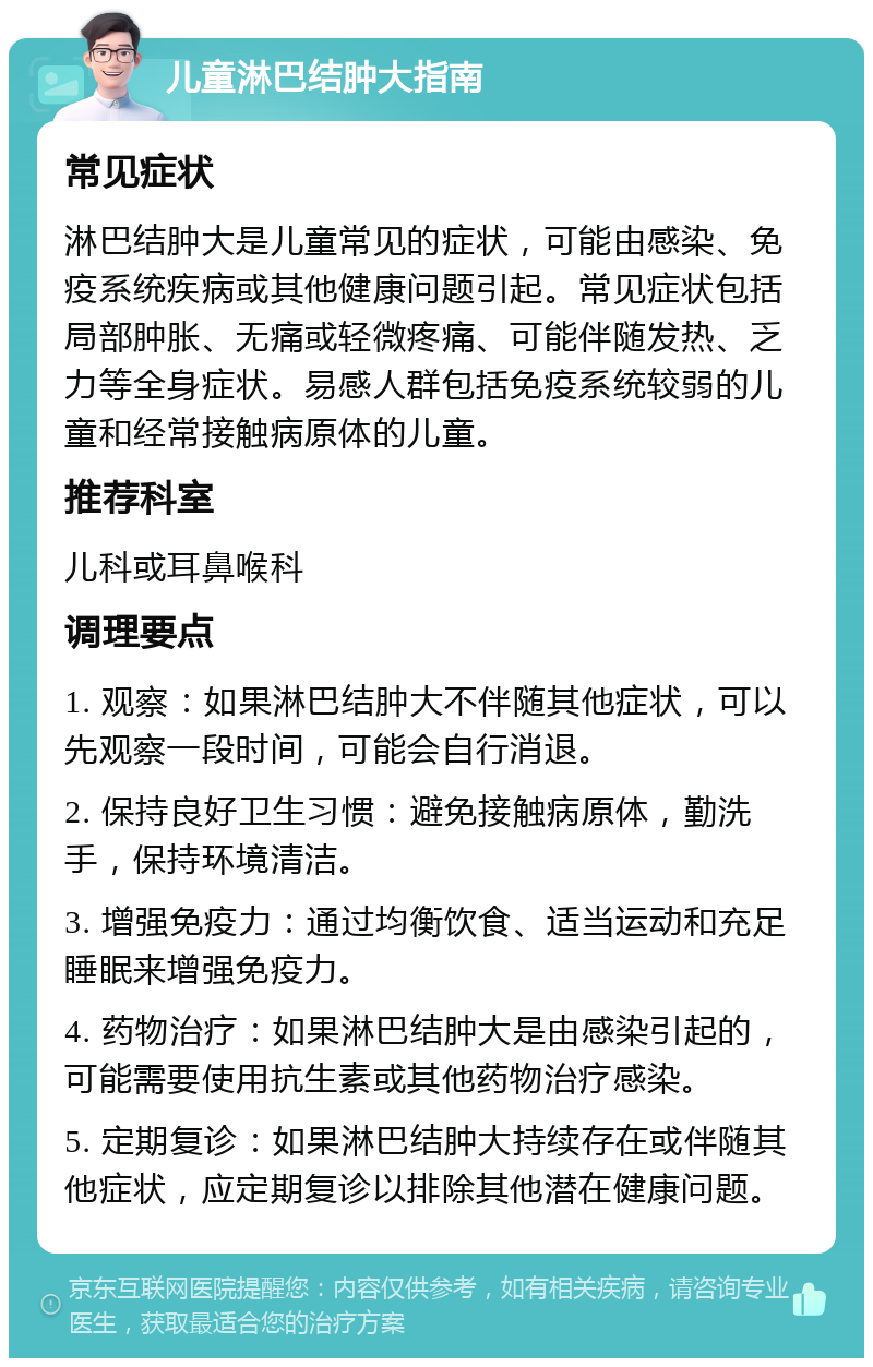 儿童淋巴结肿大指南 常见症状 淋巴结肿大是儿童常见的症状，可能由感染、免疫系统疾病或其他健康问题引起。常见症状包括局部肿胀、无痛或轻微疼痛、可能伴随发热、乏力等全身症状。易感人群包括免疫系统较弱的儿童和经常接触病原体的儿童。 推荐科室 儿科或耳鼻喉科 调理要点 1. 观察：如果淋巴结肿大不伴随其他症状，可以先观察一段时间，可能会自行消退。 2. 保持良好卫生习惯：避免接触病原体，勤洗手，保持环境清洁。 3. 增强免疫力：通过均衡饮食、适当运动和充足睡眠来增强免疫力。 4. 药物治疗：如果淋巴结肿大是由感染引起的，可能需要使用抗生素或其他药物治疗感染。 5. 定期复诊：如果淋巴结肿大持续存在或伴随其他症状，应定期复诊以排除其他潜在健康问题。