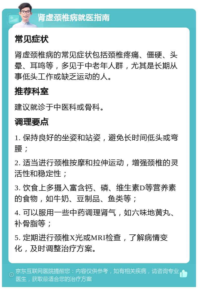 肾虚颈椎病就医指南 常见症状 肾虚颈椎病的常见症状包括颈椎疼痛、僵硬、头晕、耳鸣等，多见于中老年人群，尤其是长期从事低头工作或缺乏运动的人。 推荐科室 建议就诊于中医科或骨科。 调理要点 1. 保持良好的坐姿和站姿，避免长时间低头或弯腰； 2. 适当进行颈椎按摩和拉伸运动，增强颈椎的灵活性和稳定性； 3. 饮食上多摄入富含钙、磷、维生素D等营养素的食物，如牛奶、豆制品、鱼类等； 4. 可以服用一些中药调理肾气，如六味地黄丸、补骨脂等； 5. 定期进行颈椎X光或MRI检查，了解病情变化，及时调整治疗方案。