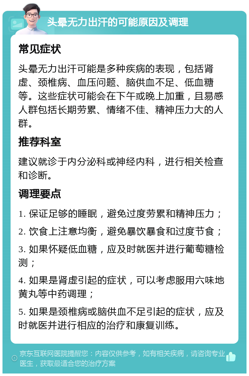 头晕无力出汗的可能原因及调理 常见症状 头晕无力出汗可能是多种疾病的表现，包括肾虚、颈椎病、血压问题、脑供血不足、低血糖等。这些症状可能会在下午或晚上加重，且易感人群包括长期劳累、情绪不佳、精神压力大的人群。 推荐科室 建议就诊于内分泌科或神经内科，进行相关检查和诊断。 调理要点 1. 保证足够的睡眠，避免过度劳累和精神压力； 2. 饮食上注意均衡，避免暴饮暴食和过度节食； 3. 如果怀疑低血糖，应及时就医并进行葡萄糖检测； 4. 如果是肾虚引起的症状，可以考虑服用六味地黄丸等中药调理； 5. 如果是颈椎病或脑供血不足引起的症状，应及时就医并进行相应的治疗和康复训练。