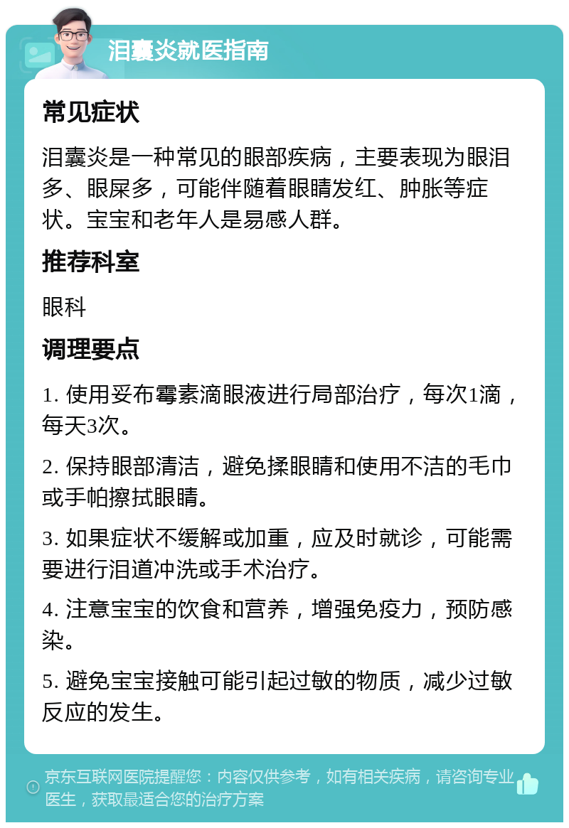 泪囊炎就医指南 常见症状 泪囊炎是一种常见的眼部疾病，主要表现为眼泪多、眼屎多，可能伴随着眼睛发红、肿胀等症状。宝宝和老年人是易感人群。 推荐科室 眼科 调理要点 1. 使用妥布霉素滴眼液进行局部治疗，每次1滴，每天3次。 2. 保持眼部清洁，避免揉眼睛和使用不洁的毛巾或手帕擦拭眼睛。 3. 如果症状不缓解或加重，应及时就诊，可能需要进行泪道冲洗或手术治疗。 4. 注意宝宝的饮食和营养，增强免疫力，预防感染。 5. 避免宝宝接触可能引起过敏的物质，减少过敏反应的发生。