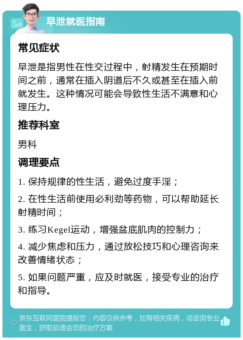 早泄就医指南 常见症状 早泄是指男性在性交过程中，射精发生在预期时间之前，通常在插入阴道后不久或甚至在插入前就发生。这种情况可能会导致性生活不满意和心理压力。 推荐科室 男科 调理要点 1. 保持规律的性生活，避免过度手淫； 2. 在性生活前使用必利劲等药物，可以帮助延长射精时间； 3. 练习Kegel运动，增强盆底肌肉的控制力； 4. 减少焦虑和压力，通过放松技巧和心理咨询来改善情绪状态； 5. 如果问题严重，应及时就医，接受专业的治疗和指导。