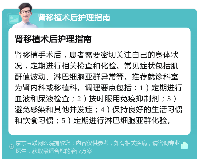 肾移植术后护理指南 肾移植术后护理指南 肾移植手术后，患者需要密切关注自己的身体状况，定期进行相关检查和化验。常见症状包括肌酐值波动、淋巴细胞亚群异常等。推荐就诊科室为肾内科或移植科。调理要点包括：1）定期进行血液和尿液检查；2）按时服用免疫抑制剂；3）避免感染和其他并发症；4）保持良好的生活习惯和饮食习惯；5）定期进行淋巴细胞亚群化验。