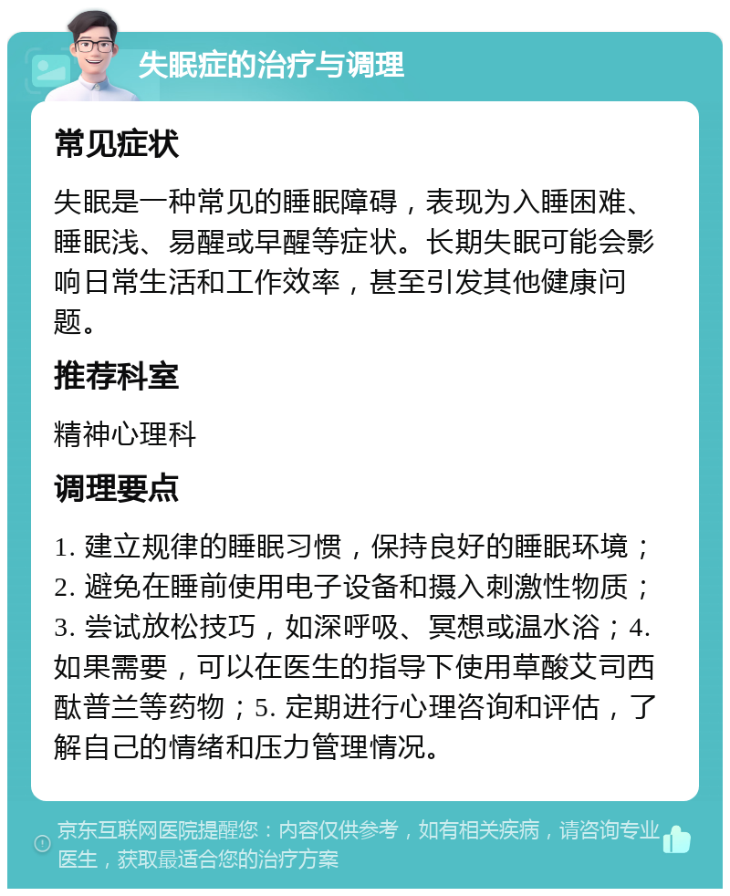 失眠症的治疗与调理 常见症状 失眠是一种常见的睡眠障碍，表现为入睡困难、睡眠浅、易醒或早醒等症状。长期失眠可能会影响日常生活和工作效率，甚至引发其他健康问题。 推荐科室 精神心理科 调理要点 1. 建立规律的睡眠习惯，保持良好的睡眠环境；2. 避免在睡前使用电子设备和摄入刺激性物质；3. 尝试放松技巧，如深呼吸、冥想或温水浴；4. 如果需要，可以在医生的指导下使用草酸艾司西酞普兰等药物；5. 定期进行心理咨询和评估，了解自己的情绪和压力管理情况。