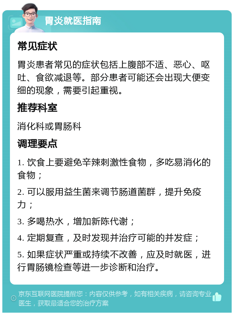 胃炎就医指南 常见症状 胃炎患者常见的症状包括上腹部不适、恶心、呕吐、食欲减退等。部分患者可能还会出现大便变细的现象，需要引起重视。 推荐科室 消化科或胃肠科 调理要点 1. 饮食上要避免辛辣刺激性食物，多吃易消化的食物； 2. 可以服用益生菌来调节肠道菌群，提升免疫力； 3. 多喝热水，增加新陈代谢； 4. 定期复查，及时发现并治疗可能的并发症； 5. 如果症状严重或持续不改善，应及时就医，进行胃肠镜检查等进一步诊断和治疗。