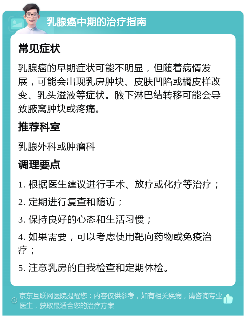 乳腺癌中期的治疗指南 常见症状 乳腺癌的早期症状可能不明显，但随着病情发展，可能会出现乳房肿块、皮肤凹陷或橘皮样改变、乳头溢液等症状。腋下淋巴结转移可能会导致腋窝肿块或疼痛。 推荐科室 乳腺外科或肿瘤科 调理要点 1. 根据医生建议进行手术、放疗或化疗等治疗； 2. 定期进行复查和随访； 3. 保持良好的心态和生活习惯； 4. 如果需要，可以考虑使用靶向药物或免疫治疗； 5. 注意乳房的自我检查和定期体检。