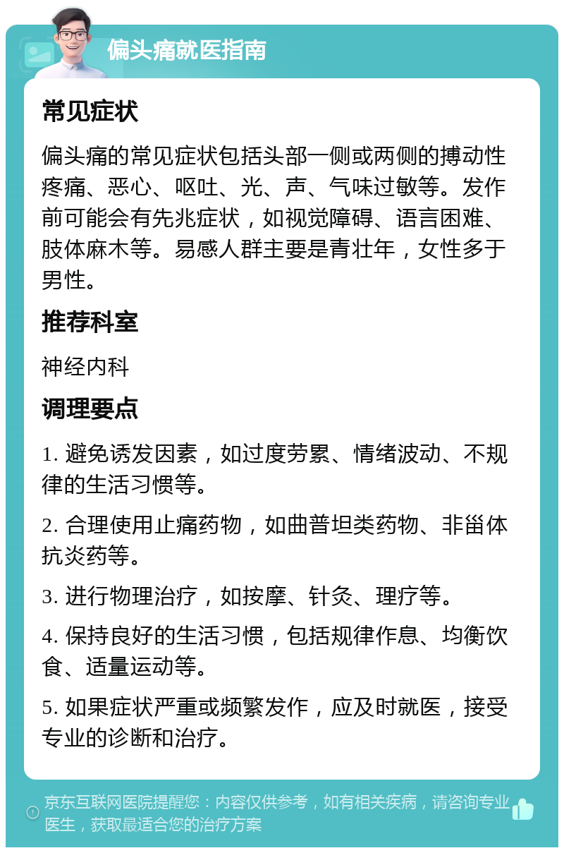 偏头痛就医指南 常见症状 偏头痛的常见症状包括头部一侧或两侧的搏动性疼痛、恶心、呕吐、光、声、气味过敏等。发作前可能会有先兆症状，如视觉障碍、语言困难、肢体麻木等。易感人群主要是青壮年，女性多于男性。 推荐科室 神经内科 调理要点 1. 避免诱发因素，如过度劳累、情绪波动、不规律的生活习惯等。 2. 合理使用止痛药物，如曲普坦类药物、非甾体抗炎药等。 3. 进行物理治疗，如按摩、针灸、理疗等。 4. 保持良好的生活习惯，包括规律作息、均衡饮食、适量运动等。 5. 如果症状严重或频繁发作，应及时就医，接受专业的诊断和治疗。