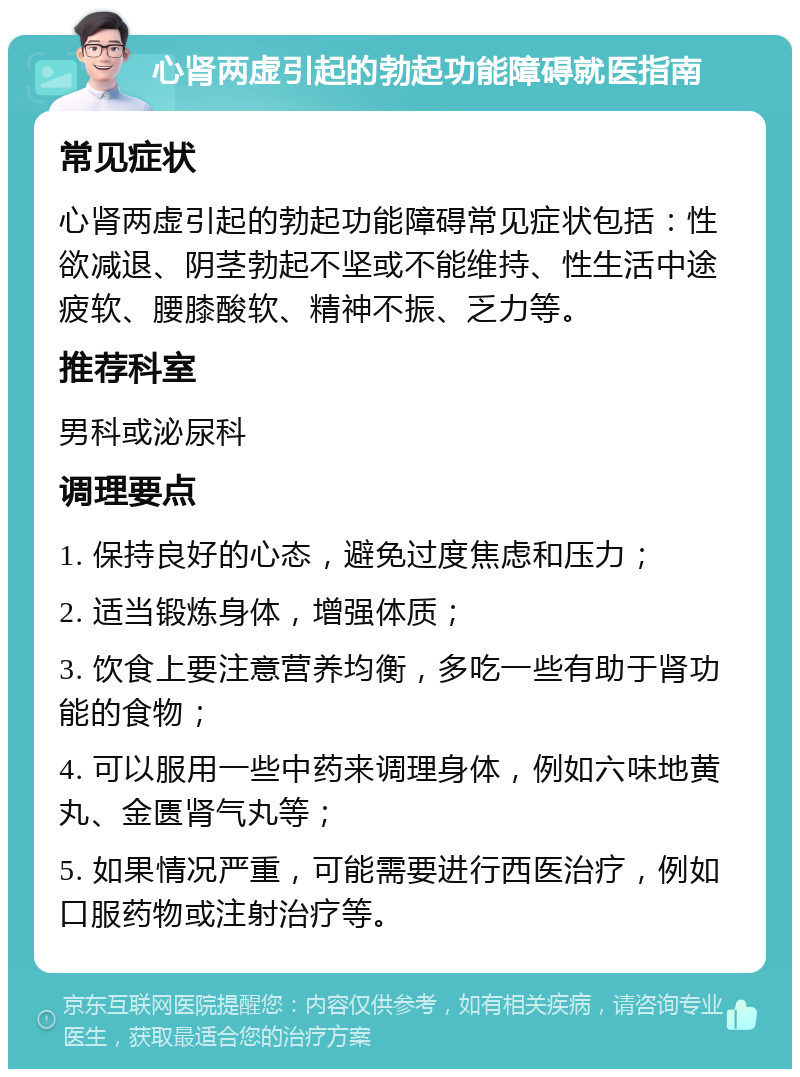 心肾两虚引起的勃起功能障碍就医指南 常见症状 心肾两虚引起的勃起功能障碍常见症状包括：性欲减退、阴茎勃起不坚或不能维持、性生活中途疲软、腰膝酸软、精神不振、乏力等。 推荐科室 男科或泌尿科 调理要点 1. 保持良好的心态，避免过度焦虑和压力； 2. 适当锻炼身体，增强体质； 3. 饮食上要注意营养均衡，多吃一些有助于肾功能的食物； 4. 可以服用一些中药来调理身体，例如六味地黄丸、金匮肾气丸等； 5. 如果情况严重，可能需要进行西医治疗，例如口服药物或注射治疗等。