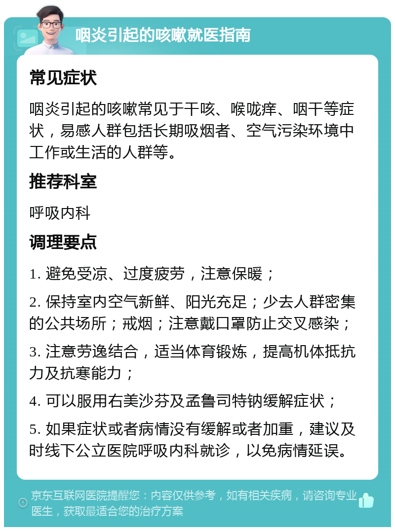 咽炎引起的咳嗽就医指南 常见症状 咽炎引起的咳嗽常见于干咳、喉咙痒、咽干等症状，易感人群包括长期吸烟者、空气污染环境中工作或生活的人群等。 推荐科室 呼吸内科 调理要点 1. 避免受凉、过度疲劳，注意保暖； 2. 保持室内空气新鲜、阳光充足；少去人群密集的公共场所；戒烟；注意戴口罩防止交叉感染； 3. 注意劳逸结合，适当体育锻炼，提高机体抵抗力及抗寒能力； 4. 可以服用右美沙芬及孟鲁司特钠缓解症状； 5. 如果症状或者病情没有缓解或者加重，建议及时线下公立医院呼吸内科就诊，以免病情延误。