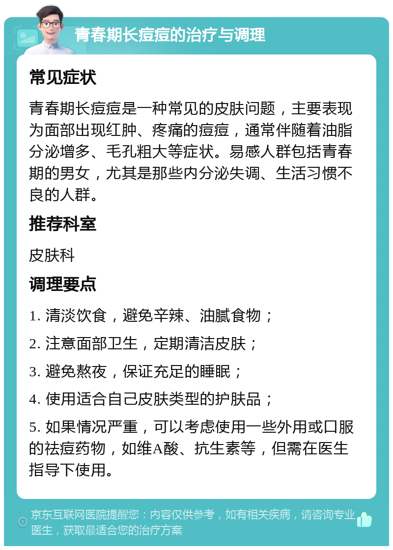 青春期长痘痘的治疗与调理 常见症状 青春期长痘痘是一种常见的皮肤问题，主要表现为面部出现红肿、疼痛的痘痘，通常伴随着油脂分泌增多、毛孔粗大等症状。易感人群包括青春期的男女，尤其是那些内分泌失调、生活习惯不良的人群。 推荐科室 皮肤科 调理要点 1. 清淡饮食，避免辛辣、油腻食物； 2. 注意面部卫生，定期清洁皮肤； 3. 避免熬夜，保证充足的睡眠； 4. 使用适合自己皮肤类型的护肤品； 5. 如果情况严重，可以考虑使用一些外用或口服的祛痘药物，如维A酸、抗生素等，但需在医生指导下使用。