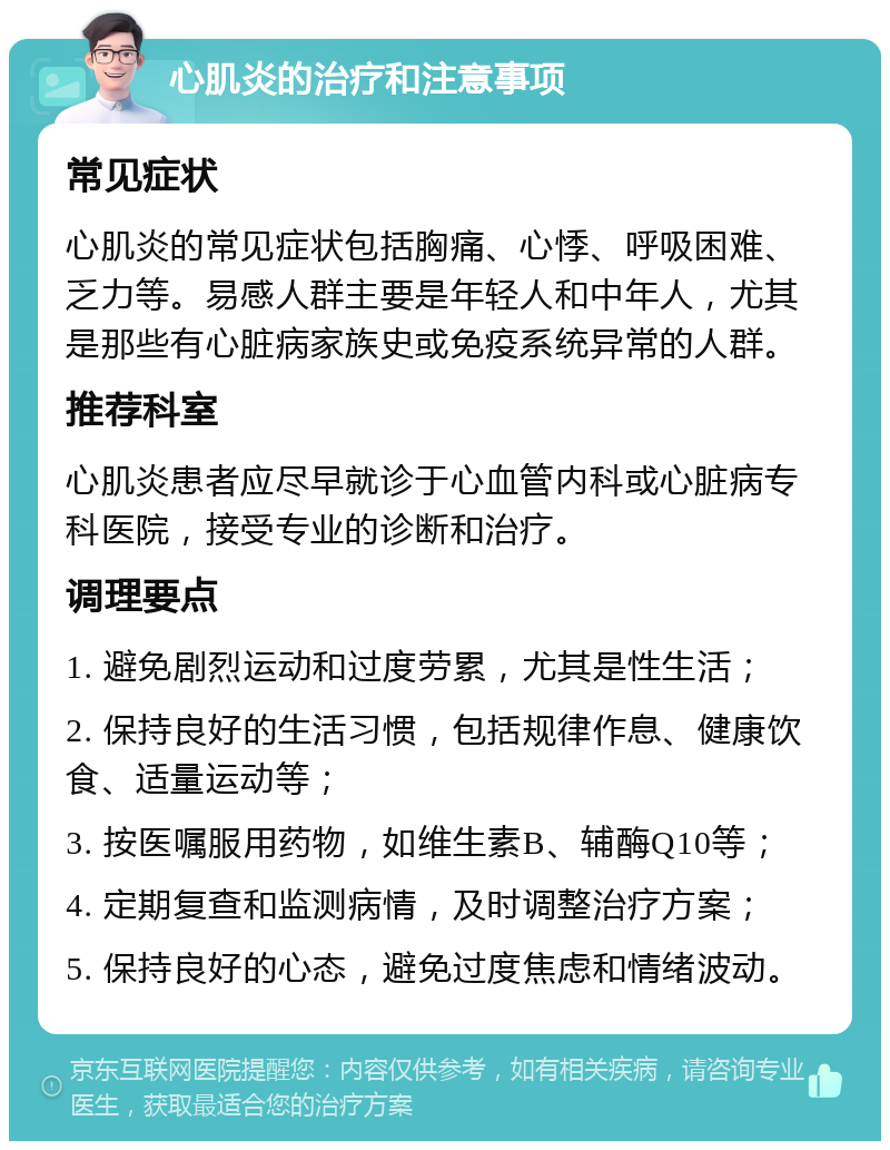 心肌炎的治疗和注意事项 常见症状 心肌炎的常见症状包括胸痛、心悸、呼吸困难、乏力等。易感人群主要是年轻人和中年人，尤其是那些有心脏病家族史或免疫系统异常的人群。 推荐科室 心肌炎患者应尽早就诊于心血管内科或心脏病专科医院，接受专业的诊断和治疗。 调理要点 1. 避免剧烈运动和过度劳累，尤其是性生活； 2. 保持良好的生活习惯，包括规律作息、健康饮食、适量运动等； 3. 按医嘱服用药物，如维生素B、辅酶Q10等； 4. 定期复查和监测病情，及时调整治疗方案； 5. 保持良好的心态，避免过度焦虑和情绪波动。