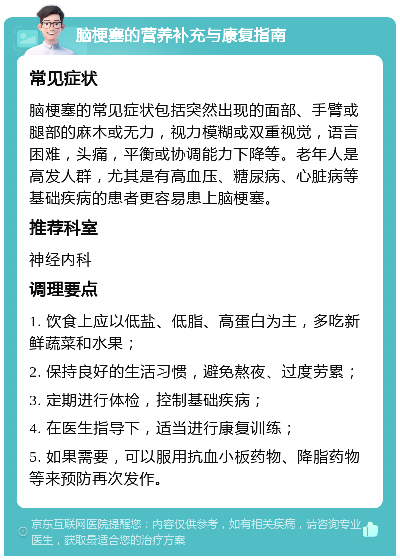 脑梗塞的营养补充与康复指南 常见症状 脑梗塞的常见症状包括突然出现的面部、手臂或腿部的麻木或无力，视力模糊或双重视觉，语言困难，头痛，平衡或协调能力下降等。老年人是高发人群，尤其是有高血压、糖尿病、心脏病等基础疾病的患者更容易患上脑梗塞。 推荐科室 神经内科 调理要点 1. 饮食上应以低盐、低脂、高蛋白为主，多吃新鲜蔬菜和水果； 2. 保持良好的生活习惯，避免熬夜、过度劳累； 3. 定期进行体检，控制基础疾病； 4. 在医生指导下，适当进行康复训练； 5. 如果需要，可以服用抗血小板药物、降脂药物等来预防再次发作。