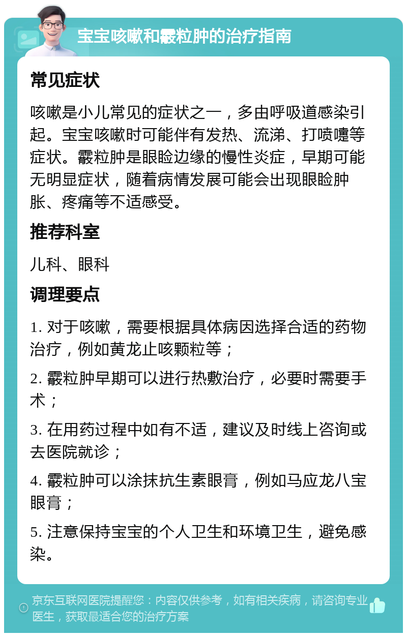 宝宝咳嗽和霰粒肿的治疗指南 常见症状 咳嗽是小儿常见的症状之一，多由呼吸道感染引起。宝宝咳嗽时可能伴有发热、流涕、打喷嚏等症状。霰粒肿是眼睑边缘的慢性炎症，早期可能无明显症状，随着病情发展可能会出现眼睑肿胀、疼痛等不适感受。 推荐科室 儿科、眼科 调理要点 1. 对于咳嗽，需要根据具体病因选择合适的药物治疗，例如黄龙止咳颗粒等； 2. 霰粒肿早期可以进行热敷治疗，必要时需要手术； 3. 在用药过程中如有不适，建议及时线上咨询或去医院就诊； 4. 霰粒肿可以涂抹抗生素眼膏，例如马应龙八宝眼膏； 5. 注意保持宝宝的个人卫生和环境卫生，避免感染。