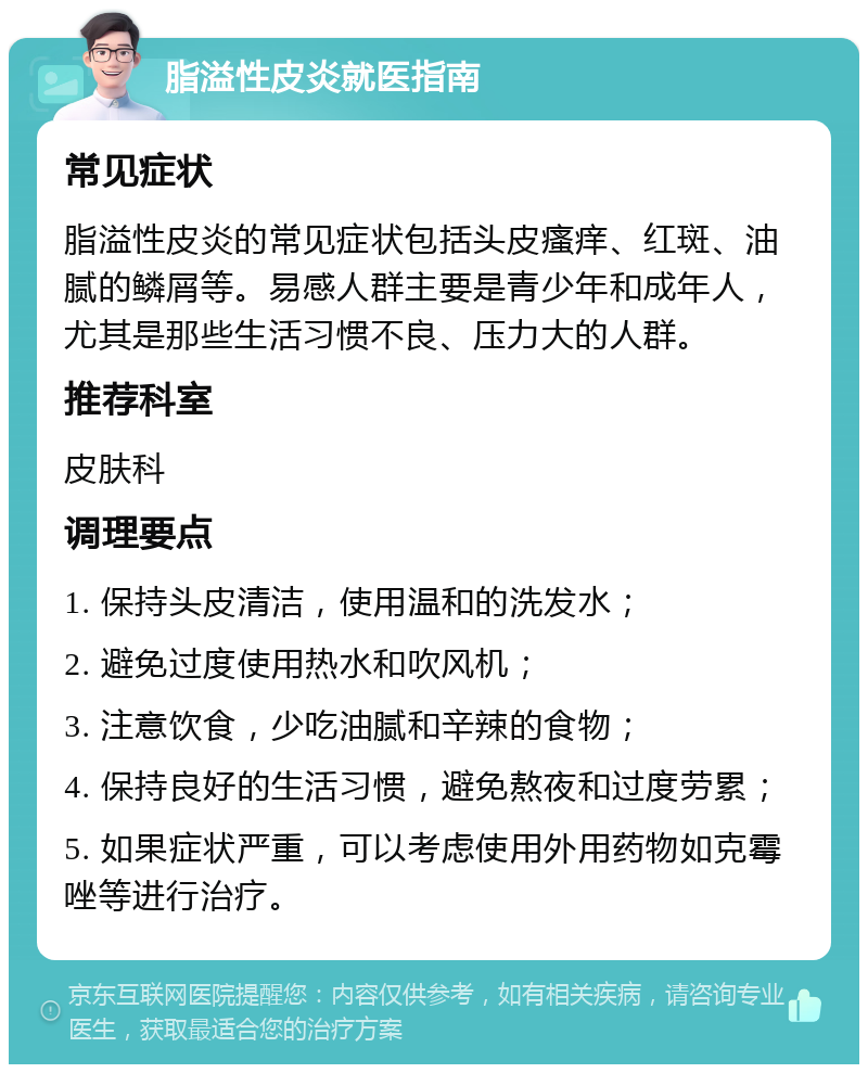 脂溢性皮炎就医指南 常见症状 脂溢性皮炎的常见症状包括头皮瘙痒、红斑、油腻的鳞屑等。易感人群主要是青少年和成年人，尤其是那些生活习惯不良、压力大的人群。 推荐科室 皮肤科 调理要点 1. 保持头皮清洁，使用温和的洗发水； 2. 避免过度使用热水和吹风机； 3. 注意饮食，少吃油腻和辛辣的食物； 4. 保持良好的生活习惯，避免熬夜和过度劳累； 5. 如果症状严重，可以考虑使用外用药物如克霉唑等进行治疗。