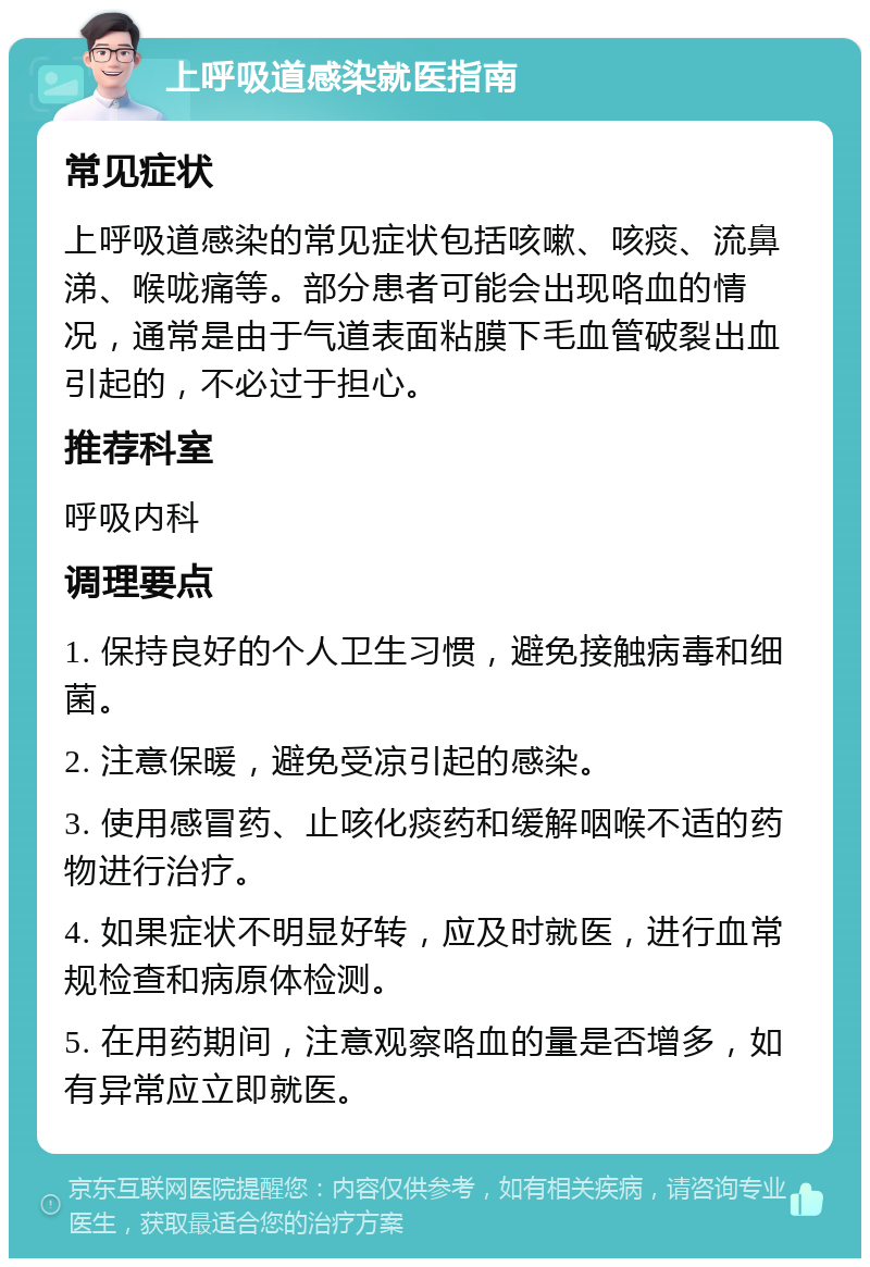 上呼吸道感染就医指南 常见症状 上呼吸道感染的常见症状包括咳嗽、咳痰、流鼻涕、喉咙痛等。部分患者可能会出现咯血的情况，通常是由于气道表面粘膜下毛血管破裂出血引起的，不必过于担心。 推荐科室 呼吸内科 调理要点 1. 保持良好的个人卫生习惯，避免接触病毒和细菌。 2. 注意保暖，避免受凉引起的感染。 3. 使用感冒药、止咳化痰药和缓解咽喉不适的药物进行治疗。 4. 如果症状不明显好转，应及时就医，进行血常规检查和病原体检测。 5. 在用药期间，注意观察咯血的量是否增多，如有异常应立即就医。