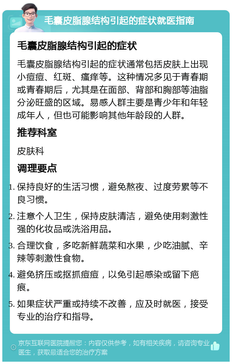 毛囊皮脂腺结构引起的症状就医指南 毛囊皮脂腺结构引起的症状 毛囊皮脂腺结构引起的症状通常包括皮肤上出现小痘痘、红斑、瘙痒等。这种情况多见于青春期或青春期后，尤其是在面部、背部和胸部等油脂分泌旺盛的区域。易感人群主要是青少年和年轻成年人，但也可能影响其他年龄段的人群。 推荐科室 皮肤科 调理要点 保持良好的生活习惯，避免熬夜、过度劳累等不良习惯。 注意个人卫生，保持皮肤清洁，避免使用刺激性强的化妆品或洗浴用品。 合理饮食，多吃新鲜蔬菜和水果，少吃油腻、辛辣等刺激性食物。 避免挤压或抠抓痘痘，以免引起感染或留下疤痕。 如果症状严重或持续不改善，应及时就医，接受专业的治疗和指导。