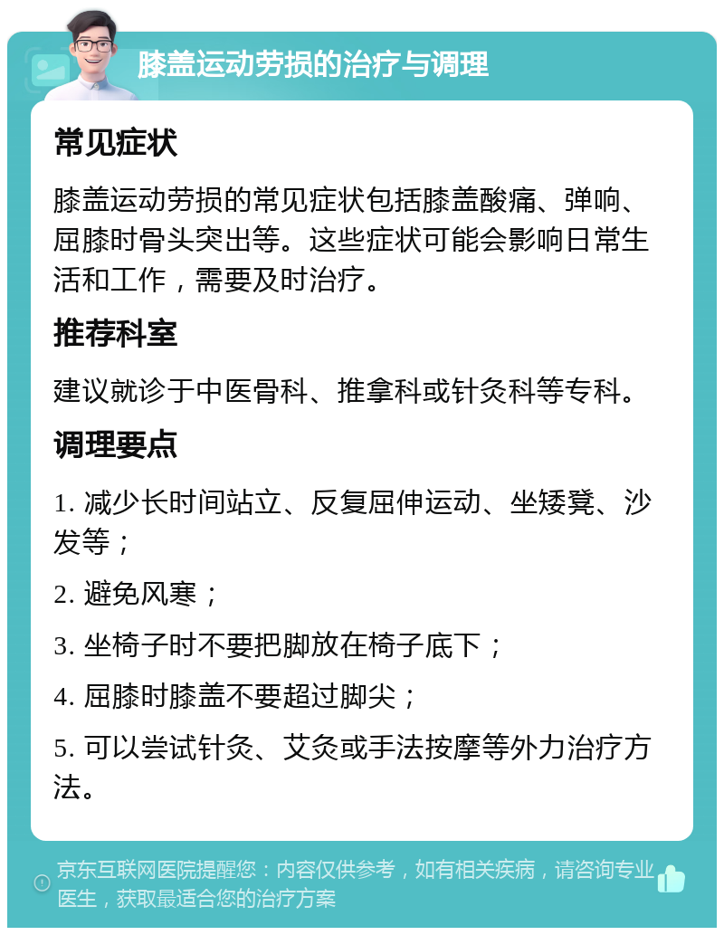 膝盖运动劳损的治疗与调理 常见症状 膝盖运动劳损的常见症状包括膝盖酸痛、弹响、屈膝时骨头突出等。这些症状可能会影响日常生活和工作，需要及时治疗。 推荐科室 建议就诊于中医骨科、推拿科或针灸科等专科。 调理要点 1. 减少长时间站立、反复屈伸运动、坐矮凳、沙发等； 2. 避免风寒； 3. 坐椅子时不要把脚放在椅子底下； 4. 屈膝时膝盖不要超过脚尖； 5. 可以尝试针灸、艾灸或手法按摩等外力治疗方法。