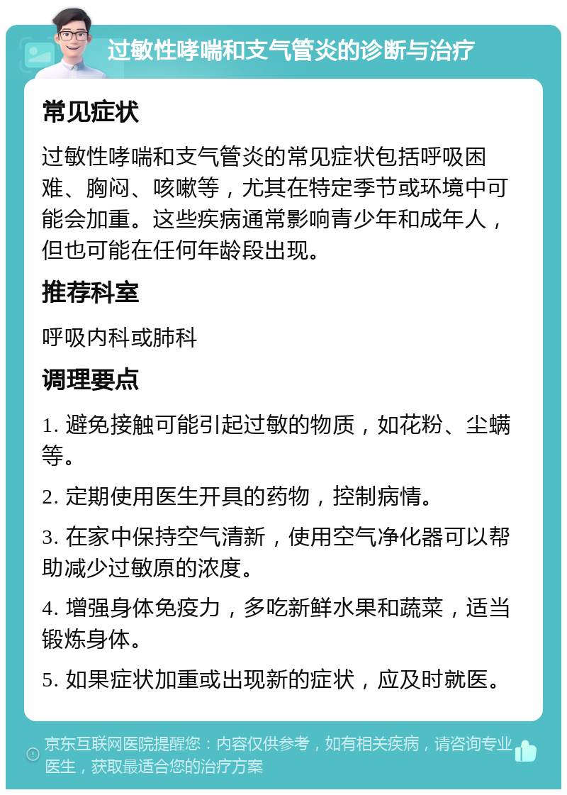 过敏性哮喘和支气管炎的诊断与治疗 常见症状 过敏性哮喘和支气管炎的常见症状包括呼吸困难、胸闷、咳嗽等，尤其在特定季节或环境中可能会加重。这些疾病通常影响青少年和成年人，但也可能在任何年龄段出现。 推荐科室 呼吸内科或肺科 调理要点 1. 避免接触可能引起过敏的物质，如花粉、尘螨等。 2. 定期使用医生开具的药物，控制病情。 3. 在家中保持空气清新，使用空气净化器可以帮助减少过敏原的浓度。 4. 增强身体免疫力，多吃新鲜水果和蔬菜，适当锻炼身体。 5. 如果症状加重或出现新的症状，应及时就医。