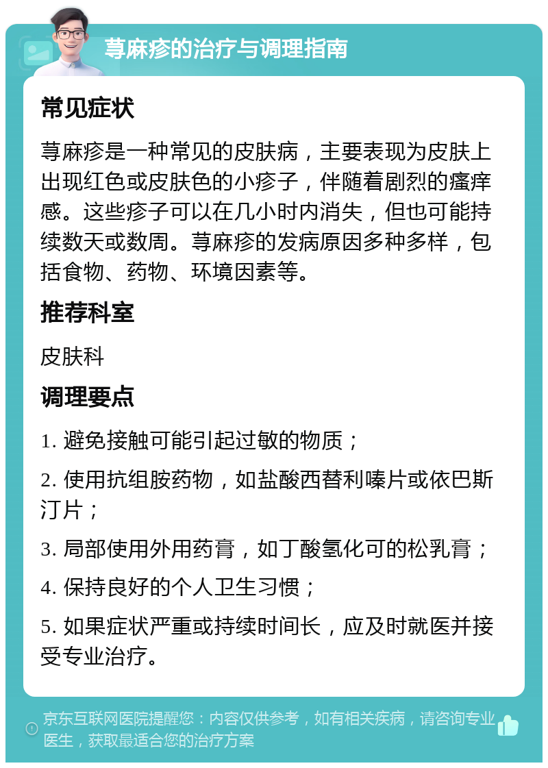 荨麻疹的治疗与调理指南 常见症状 荨麻疹是一种常见的皮肤病，主要表现为皮肤上出现红色或皮肤色的小疹子，伴随着剧烈的瘙痒感。这些疹子可以在几小时内消失，但也可能持续数天或数周。荨麻疹的发病原因多种多样，包括食物、药物、环境因素等。 推荐科室 皮肤科 调理要点 1. 避免接触可能引起过敏的物质； 2. 使用抗组胺药物，如盐酸西替利嗪片或依巴斯汀片； 3. 局部使用外用药膏，如丁酸氢化可的松乳膏； 4. 保持良好的个人卫生习惯； 5. 如果症状严重或持续时间长，应及时就医并接受专业治疗。