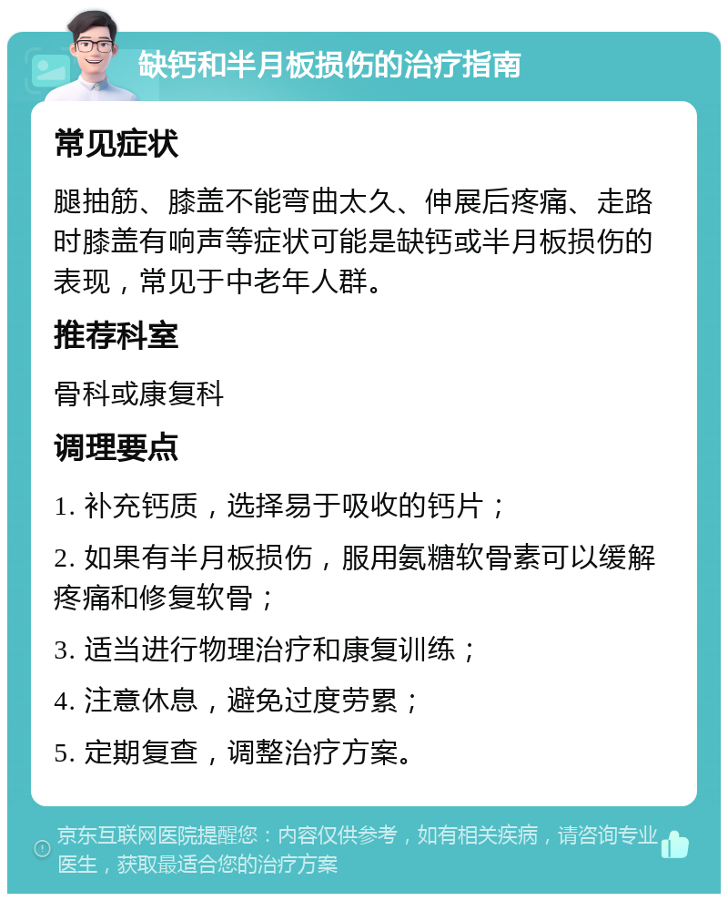 缺钙和半月板损伤的治疗指南 常见症状 腿抽筋、膝盖不能弯曲太久、伸展后疼痛、走路时膝盖有响声等症状可能是缺钙或半月板损伤的表现，常见于中老年人群。 推荐科室 骨科或康复科 调理要点 1. 补充钙质，选择易于吸收的钙片； 2. 如果有半月板损伤，服用氨糖软骨素可以缓解疼痛和修复软骨； 3. 适当进行物理治疗和康复训练； 4. 注意休息，避免过度劳累； 5. 定期复查，调整治疗方案。