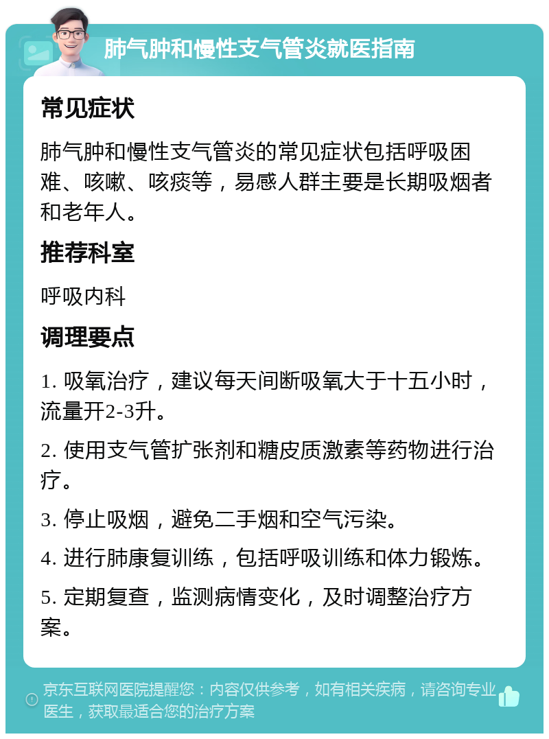 肺气肿和慢性支气管炎就医指南 常见症状 肺气肿和慢性支气管炎的常见症状包括呼吸困难、咳嗽、咳痰等，易感人群主要是长期吸烟者和老年人。 推荐科室 呼吸内科 调理要点 1. 吸氧治疗，建议每天间断吸氧大于十五小时，流量开2-3升。 2. 使用支气管扩张剂和糖皮质激素等药物进行治疗。 3. 停止吸烟，避免二手烟和空气污染。 4. 进行肺康复训练，包括呼吸训练和体力锻炼。 5. 定期复查，监测病情变化，及时调整治疗方案。