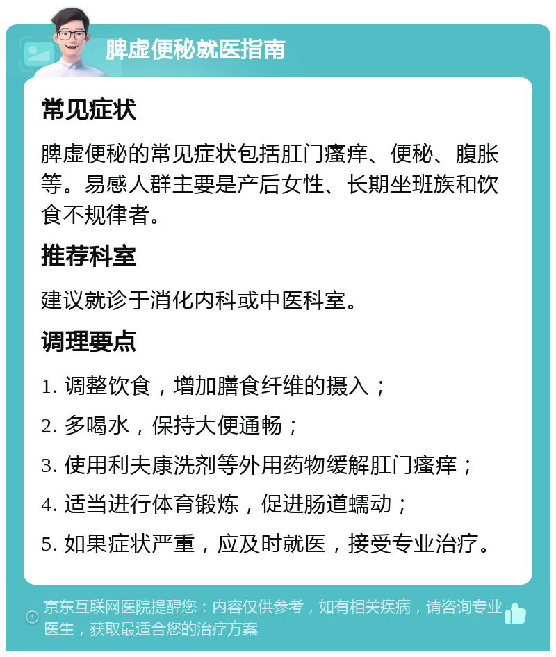 脾虚便秘就医指南 常见症状 脾虚便秘的常见症状包括肛门瘙痒、便秘、腹胀等。易感人群主要是产后女性、长期坐班族和饮食不规律者。 推荐科室 建议就诊于消化内科或中医科室。 调理要点 1. 调整饮食，增加膳食纤维的摄入； 2. 多喝水，保持大便通畅； 3. 使用利夫康洗剂等外用药物缓解肛门瘙痒； 4. 适当进行体育锻炼，促进肠道蠕动； 5. 如果症状严重，应及时就医，接受专业治疗。