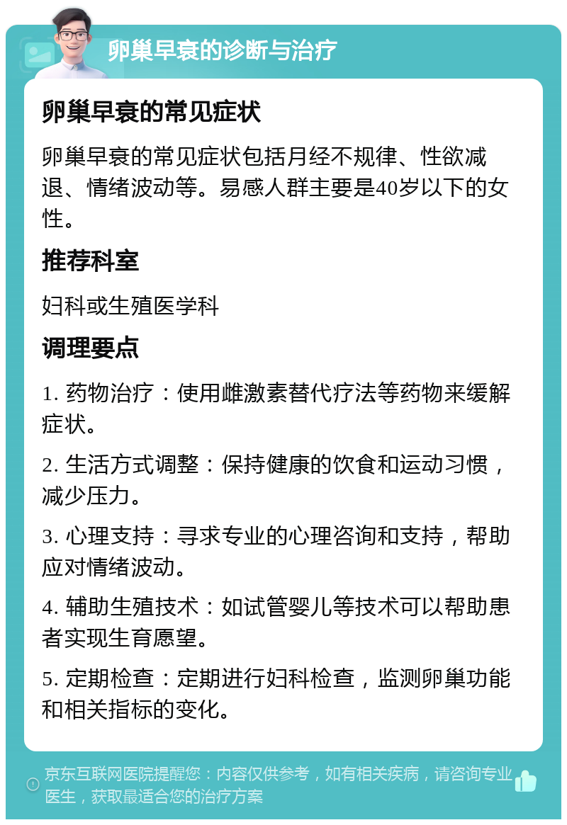 卵巢早衰的诊断与治疗 卵巢早衰的常见症状 卵巢早衰的常见症状包括月经不规律、性欲减退、情绪波动等。易感人群主要是40岁以下的女性。 推荐科室 妇科或生殖医学科 调理要点 1. 药物治疗：使用雌激素替代疗法等药物来缓解症状。 2. 生活方式调整：保持健康的饮食和运动习惯，减少压力。 3. 心理支持：寻求专业的心理咨询和支持，帮助应对情绪波动。 4. 辅助生殖技术：如试管婴儿等技术可以帮助患者实现生育愿望。 5. 定期检查：定期进行妇科检查，监测卵巢功能和相关指标的变化。