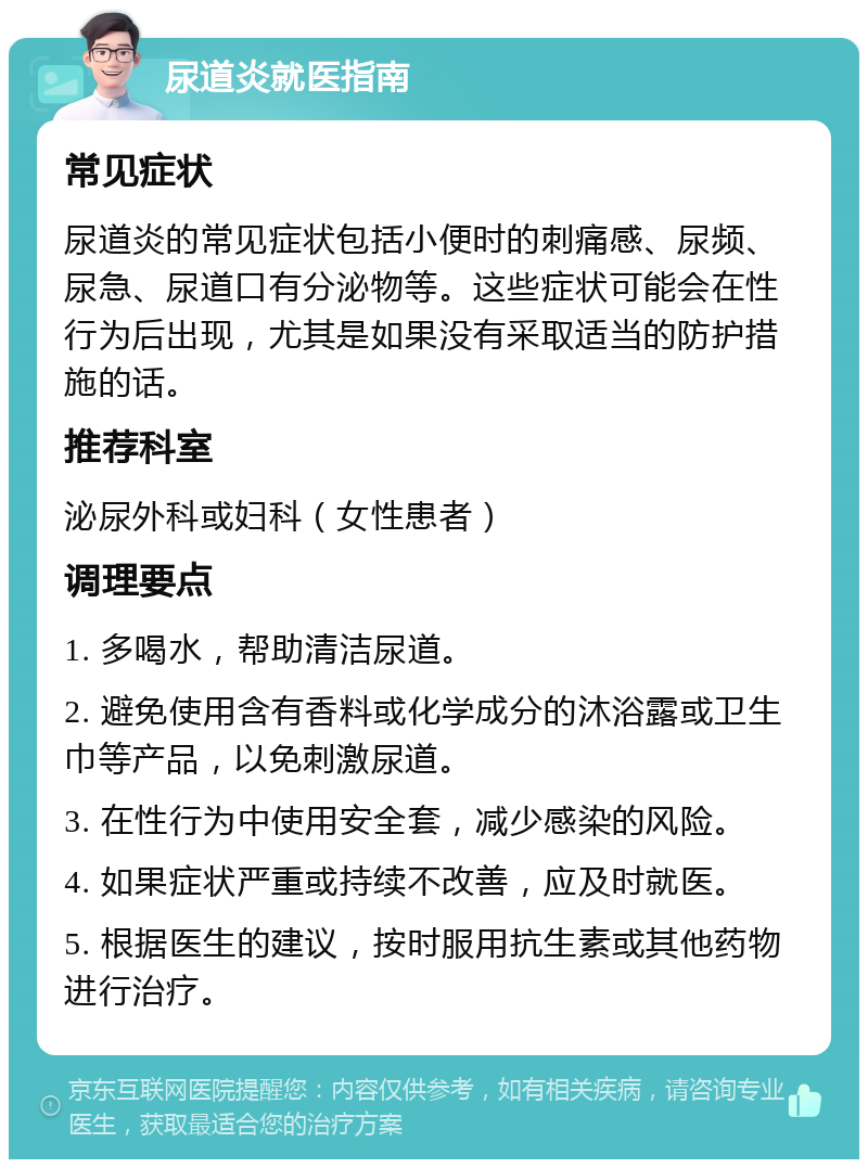 尿道炎就医指南 常见症状 尿道炎的常见症状包括小便时的刺痛感、尿频、尿急、尿道口有分泌物等。这些症状可能会在性行为后出现，尤其是如果没有采取适当的防护措施的话。 推荐科室 泌尿外科或妇科（女性患者） 调理要点 1. 多喝水，帮助清洁尿道。 2. 避免使用含有香料或化学成分的沐浴露或卫生巾等产品，以免刺激尿道。 3. 在性行为中使用安全套，减少感染的风险。 4. 如果症状严重或持续不改善，应及时就医。 5. 根据医生的建议，按时服用抗生素或其他药物进行治疗。