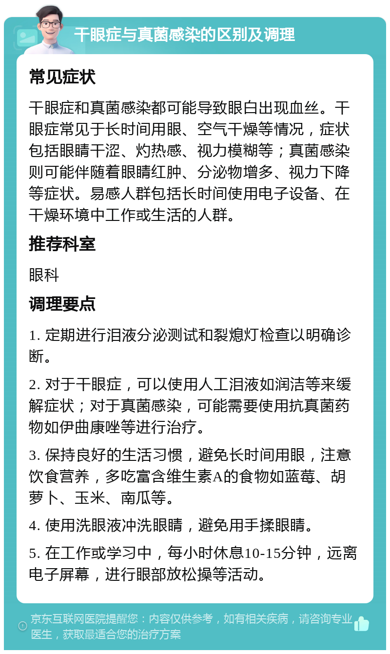 干眼症与真菌感染的区别及调理 常见症状 干眼症和真菌感染都可能导致眼白出现血丝。干眼症常见于长时间用眼、空气干燥等情况，症状包括眼睛干涩、灼热感、视力模糊等；真菌感染则可能伴随着眼睛红肿、分泌物增多、视力下降等症状。易感人群包括长时间使用电子设备、在干燥环境中工作或生活的人群。 推荐科室 眼科 调理要点 1. 定期进行泪液分泌测试和裂熄灯检查以明确诊断。 2. 对于干眼症，可以使用人工泪液如润洁等来缓解症状；对于真菌感染，可能需要使用抗真菌药物如伊曲康唑等进行治疗。 3. 保持良好的生活习惯，避免长时间用眼，注意饮食营养，多吃富含维生素A的食物如蓝莓、胡萝卜、玉米、南瓜等。 4. 使用洗眼液冲洗眼睛，避免用手揉眼睛。 5. 在工作或学习中，每小时休息10-15分钟，远离电子屏幕，进行眼部放松操等活动。