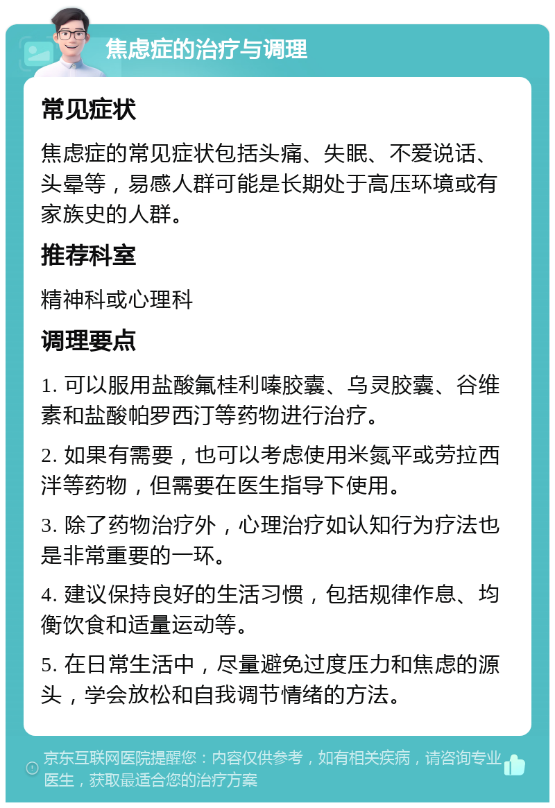 焦虑症的治疗与调理 常见症状 焦虑症的常见症状包括头痛、失眠、不爱说话、头晕等，易感人群可能是长期处于高压环境或有家族史的人群。 推荐科室 精神科或心理科 调理要点 1. 可以服用盐酸氟桂利嗪胶囊、乌灵胶囊、谷维素和盐酸帕罗西汀等药物进行治疗。 2. 如果有需要，也可以考虑使用米氮平或劳拉西泮等药物，但需要在医生指导下使用。 3. 除了药物治疗外，心理治疗如认知行为疗法也是非常重要的一环。 4. 建议保持良好的生活习惯，包括规律作息、均衡饮食和适量运动等。 5. 在日常生活中，尽量避免过度压力和焦虑的源头，学会放松和自我调节情绪的方法。