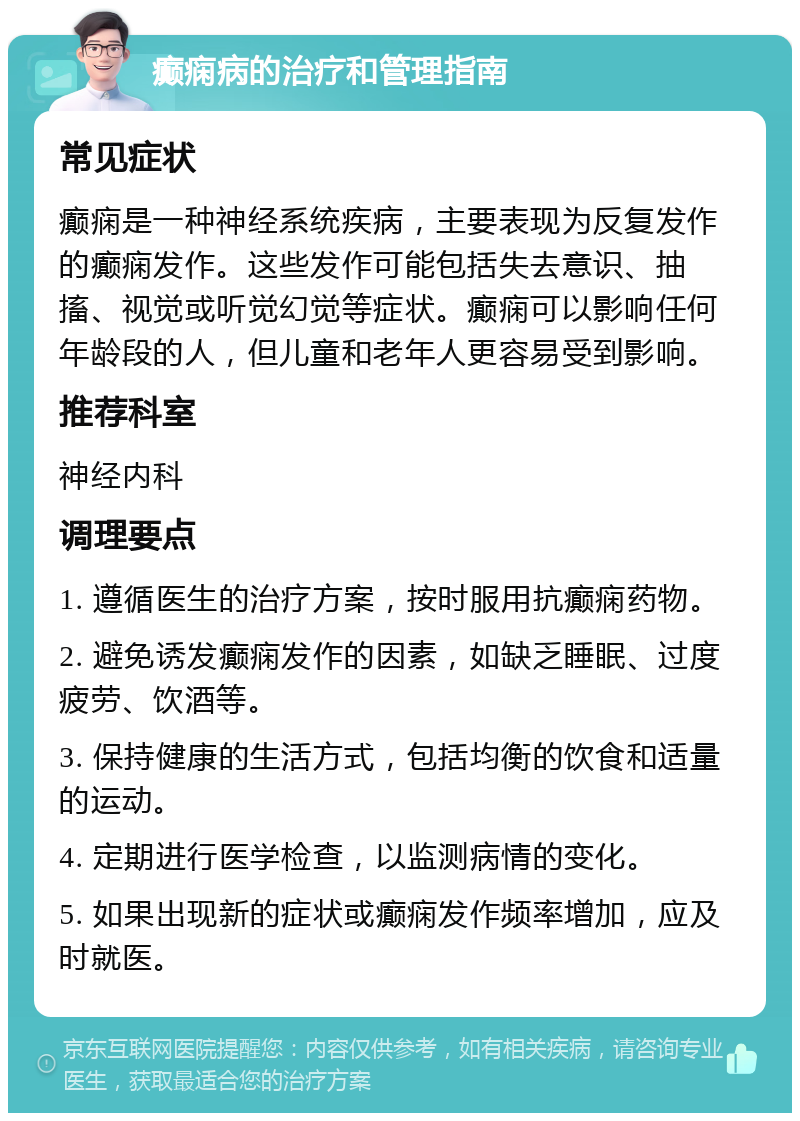 癫痫病的治疗和管理指南 常见症状 癫痫是一种神经系统疾病，主要表现为反复发作的癫痫发作。这些发作可能包括失去意识、抽搐、视觉或听觉幻觉等症状。癫痫可以影响任何年龄段的人，但儿童和老年人更容易受到影响。 推荐科室 神经内科 调理要点 1. 遵循医生的治疗方案，按时服用抗癫痫药物。 2. 避免诱发癫痫发作的因素，如缺乏睡眠、过度疲劳、饮酒等。 3. 保持健康的生活方式，包括均衡的饮食和适量的运动。 4. 定期进行医学检查，以监测病情的变化。 5. 如果出现新的症状或癫痫发作频率增加，应及时就医。