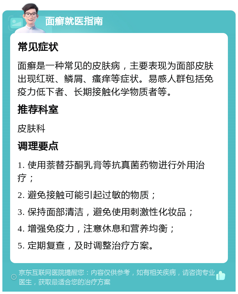 面癣就医指南 常见症状 面癣是一种常见的皮肤病，主要表现为面部皮肤出现红斑、鳞屑、瘙痒等症状。易感人群包括免疫力低下者、长期接触化学物质者等。 推荐科室 皮肤科 调理要点 1. 使用萘替芬酮乳膏等抗真菌药物进行外用治疗； 2. 避免接触可能引起过敏的物质； 3. 保持面部清洁，避免使用刺激性化妆品； 4. 增强免疫力，注意休息和营养均衡； 5. 定期复查，及时调整治疗方案。