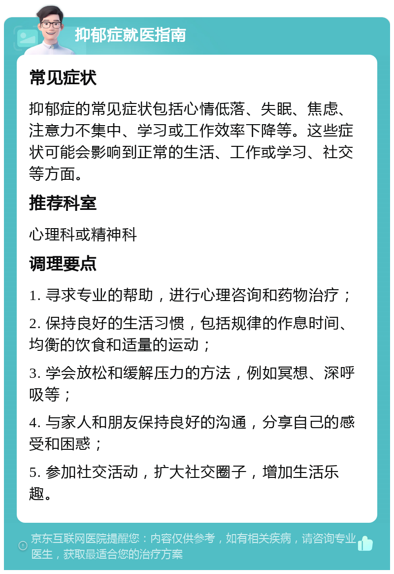 抑郁症就医指南 常见症状 抑郁症的常见症状包括心情低落、失眠、焦虑、注意力不集中、学习或工作效率下降等。这些症状可能会影响到正常的生活、工作或学习、社交等方面。 推荐科室 心理科或精神科 调理要点 1. 寻求专业的帮助，进行心理咨询和药物治疗； 2. 保持良好的生活习惯，包括规律的作息时间、均衡的饮食和适量的运动； 3. 学会放松和缓解压力的方法，例如冥想、深呼吸等； 4. 与家人和朋友保持良好的沟通，分享自己的感受和困惑； 5. 参加社交活动，扩大社交圈子，增加生活乐趣。