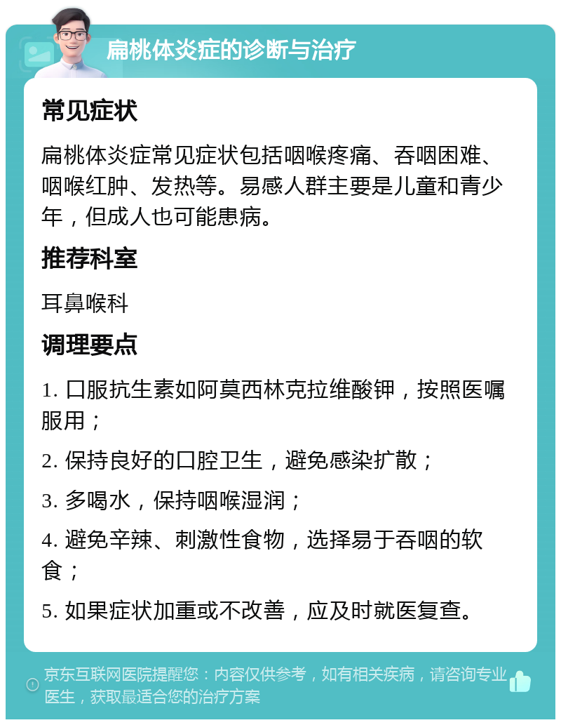 扁桃体炎症的诊断与治疗 常见症状 扁桃体炎症常见症状包括咽喉疼痛、吞咽困难、咽喉红肿、发热等。易感人群主要是儿童和青少年，但成人也可能患病。 推荐科室 耳鼻喉科 调理要点 1. 口服抗生素如阿莫西林克拉维酸钾，按照医嘱服用； 2. 保持良好的口腔卫生，避免感染扩散； 3. 多喝水，保持咽喉湿润； 4. 避免辛辣、刺激性食物，选择易于吞咽的软食； 5. 如果症状加重或不改善，应及时就医复查。