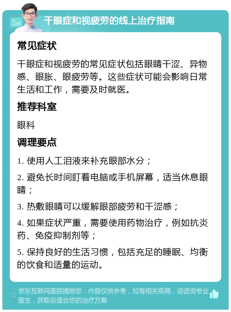 干眼症和视疲劳的线上治疗指南 常见症状 干眼症和视疲劳的常见症状包括眼睛干涩、异物感、眼胀、眼疲劳等。这些症状可能会影响日常生活和工作，需要及时就医。 推荐科室 眼科 调理要点 1. 使用人工泪液来补充眼部水分； 2. 避免长时间盯着电脑或手机屏幕，适当休息眼睛； 3. 热敷眼睛可以缓解眼部疲劳和干涩感； 4. 如果症状严重，需要使用药物治疗，例如抗炎药、免疫抑制剂等； 5. 保持良好的生活习惯，包括充足的睡眠、均衡的饮食和适量的运动。