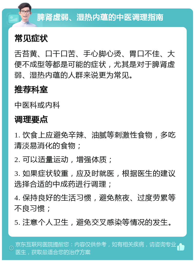 脾肾虚弱、湿热内蕴的中医调理指南 常见症状 舌苔黄、口干口苦、手心脚心烫、胃口不佳、大便不成型等都是可能的症状，尤其是对于脾肾虚弱、湿热内蕴的人群来说更为常见。 推荐科室 中医科或内科 调理要点 1. 饮食上应避免辛辣、油腻等刺激性食物，多吃清淡易消化的食物； 2. 可以适量运动，增强体质； 3. 如果症状较重，应及时就医，根据医生的建议选择合适的中成药进行调理； 4. 保持良好的生活习惯，避免熬夜、过度劳累等不良习惯； 5. 注意个人卫生，避免交叉感染等情况的发生。