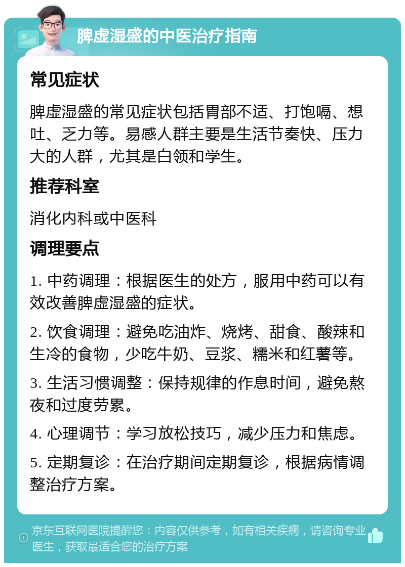 脾虚湿盛的中医治疗指南 常见症状 脾虚湿盛的常见症状包括胃部不适、打饱嗝、想吐、乏力等。易感人群主要是生活节奏快、压力大的人群，尤其是白领和学生。 推荐科室 消化内科或中医科 调理要点 1. 中药调理：根据医生的处方，服用中药可以有效改善脾虚湿盛的症状。 2. 饮食调理：避免吃油炸、烧烤、甜食、酸辣和生冷的食物，少吃牛奶、豆浆、糯米和红薯等。 3. 生活习惯调整：保持规律的作息时间，避免熬夜和过度劳累。 4. 心理调节：学习放松技巧，减少压力和焦虑。 5. 定期复诊：在治疗期间定期复诊，根据病情调整治疗方案。